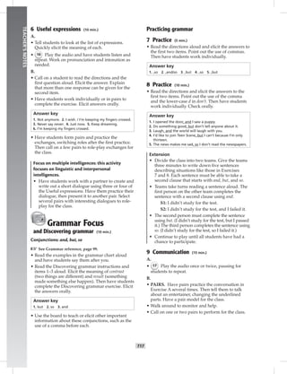 T17
TEACHER’SNOTES
6 Useful expressions (10 min.)
A.
• Tell students to look at the list of expressions.
Quickly elicit the meaning of each.
• 16 Play the audio and have students listen and
repeat. Work on pronunciation and intonation as
needed.
B.
• Call on a student to read the directions and the
ﬁrst question aloud. Elicit the answer. Explain
that more than one response can be given for the
second item.
• Have students work individually or in pairs to
complete the exercise. Elicit answers orally.
Answer key
1. Not anymore. 2. I wish. / I’m keeping my ﬁngers crossed.
3. Never say never. 4. Just now. 5. Keep dreaming.
6. I’m keeping my ﬁngers crossed.
• Have students form pairs and practice the
exchanges, switching roles after the ﬁrst practice.
Then call on a few pairs to role-play exchanges for
the class.
Focus on multiple intelligences: this activity
focuses on linguistic and interpersonal
intelligences.
• Have students work with a partner to create and
write out a short dialogue using three or four of
the Useful expressions. Have them practice their
dialogue, then present it to another pair. Select
several pairs with interesting dialogues to role-
play for the class.
Grammar Focus
and Discovering grammar (10 min.)
Conjunctions: and, but, so
☞See Grammar reference, page 99.
• Read the examples in the grammar chart aloud
and have students say them after you.
• Read the Discovering grammar instructions and
items 1–3 aloud. Elicit the meaning of contrast
(two things are different) and result (something
made something else happen). Then have students
complete the Discovering grammar exercise. Elicit
the answers orally.
Answer key
1. but 2. so 3. and
• Use the board to teach or elicit other important
information about these conjunctions, such as the
use of a comma before each.
Practicing grammar
7 Practice (5 min.)
• Read the directions aloud and elicit the answers to
the ﬁrst two items. Point out the use of commas.
Then have students work individually.
Answer key
1. ,so 2. ,and/so 3. ,but 4. ,so 5. ,but
8 Practice (10 min.)
• Read the directions and elicit the answers to the
ﬁrst two items. Point out the use of the comma
and the lower-case d in don’t. Then have students
work individually. Check orally.
Answer key
1. I opened the door, and I saw a puppy.
2. Do something good, but don’t tell anyone about it.
3. Laugh, and the world will laugh with you.
4. I’d like to join Teen Scene, but I can’t because I’m only
thirteen.
5. The news makes me sad, so I don’t read the newspapers.
Extension
• Divide the class into two teams. Give the teams
three minutes to write down ﬁve sentences
describing situations like those in Exercises
7 and 8. Each sentence must be able to take a
second clause that starts with and, but, and so.
• Teams take turns reading a sentence aloud. The
ﬁrst person on the other team completes the
sentence with a second clause using and.
S1: I didn’t study for the test.
S2: I didn’t study for the test, and I failed it.
• The second person must complete the sentence
using but. (I didn’t study for the test, but I passed
it.) The third person completes the sentence using
so. (I didn’t study for the test, so I failed it.)
• Continue to play until all students have had a
chance to participate.
9 Communication (15 min.)
A.
• 17 Play the audio once or twice, pausing for
students to repeat.
B.
• PAIRS. Have pairs practice the conversation in
Exercise A several times. Then tell them to talk
about an entertainer, changing the underlined
parts. Have a pair model for the class.
• Walk around to monitor and help.
• Call on one or two pairs to perform for the class.
 
