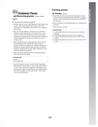 T18
TEACHER’SNOTES
Grammar Focus
and Discovering grammar (10 min. or less)
Used to
☞See Grammar reference, page 99.
• On the board, write I liked Madonna. Elicit the form
of the verb. (past: liked) Then write I don’t like
Madonna now. Elicit the form of the verb. (present:
don’t like)
• Say To show the difference between how I felt about
Madonna in the past and how I feel about her now, I
can use used to. On the board, write I used to like
Madonna. Paraphrase the meaning of this sentence.
(I liked Madonna in the past; I don’t like her now.)
Circle used to.
• Have students look at the grammar chart. Read
the heading aloud. Divide the class into two
groups. Call on one group to read the afﬁrmative
sentences aloud and the other group to read the
negative statements. Do the same with the Yes/No
and information questions.
• Have students complete Discovering grammar.
Elicit the answers orally.
Answer key
1. base
2. no longer true
• Use the board to teach or elicit other important
information about used to, such as the use of didn’t
+ use to (not used to) for negative statements, the
meaning of negative statements (you didn’t before,
but now you do), and the use of did + use to (not
used to) for questions.
Practicing grammar
10 Practice (5 min.)
• Read the directions aloud and then point to the
pictures and read the phrases. Elicit the example
answer. Then read the ﬁrst item aloud and elicit
the answer.
• Have students work individually to complete the
exercise.
• Elicit answers orally.
Answer key
1. I used to be afraid of the dark, but now I’m not afraid
anymore.
2. I used to be really shy, but now I’m very outgoing.
3. I used to like going to bed early, but now I like to stay
up late.
4. I used to like playing in the rain, but now I hate it when
it rains.
 
