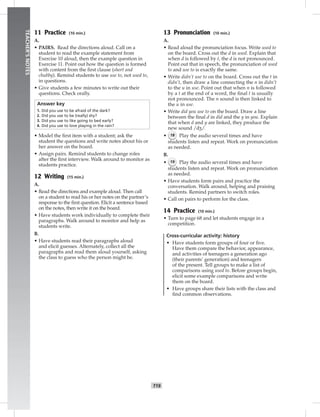 T19
TEACHER’SNOTES
11 Practice (10 min.)
A.
• PAIRS. Read the directions aloud. Call on a
student to read the example statement from
Exercise 10 aloud, then the example question in
Exercise 11. Point out how the question is formed
with content from the ﬁrst clause (short and
chubby). Remind students to use use to, not used to,
in questions.
• Give students a few minutes to write out their
questions. Check orally.
Answer key
1. Did you use to be afraid of the dark?
2. Did you use to be (really) shy?
3. Did you use to like going to bed early?
4. Did you use to love playing in the rain?
• Model the ﬁrst item with a student; ask the
student the questions and write notes about his or
her answer on the board.
• Assign pairs. Remind students to change roles
after the ﬁrst interview. Walk around to monitor as
students practice.
12 Writing (15 min.)
A.
• Read the directions and example aloud. Then call
on a student to read his or her notes on the partner’s
response to the ﬁrst question. Elicit a sentence based
on the notes, then write it on the board.
• Have students work individually to complete their
paragraphs. Walk around to monitor and help as
students write.
B.
• Have students read their paragraphs aloud
and elicit guesses. Alternately, collect all the
paragraphs and read them aloud yourself, asking
the class to guess who the person might be.
13 Pronunciation (10 min.)
A.
• Read aloud the pronunciation focus. Write used to
on the board. Cross out the d in used. Explain that
when d is followed by t, the d is not pronounced.
Point out that in speech, the pronunciation of used
to and use to is exactly the same.
• Write didn’t use to on the board. Cross out the t in
didn’t, then draw a line connecting the n in didn’t
to the u in use. Point out that when n is followed
by a t at the end of a word, the ﬁnal t is usually
not pronounced. The n sound is then linked to
the u in use.
• Write did you use to on the board. Draw a line
between the ﬁnal d in did and the y in you. Explain
that when d and y are linked, they produce the
new sound /d�/.
• 18 Play the audio several times and have
students listen and repeat. Work on pronunciation
as needed.
B.
• 19 Play the audio several times and have
students listen and repeat. Work on pronunciation
as needed.
• Have students form pairs and practice the
conversation. Walk around, helping and praising
students. Remind partners to switch roles.
• Call on pairs to perform for the class.
14 Practice (10 min.)
• Turn to page 68 and let students engage in a
competition.
Cross-curricular activity: history
• Have students form groups of four or ﬁve.
Have them compare the behavior, appearance,
and activities of teenagers a generation ago
(their parents’ generation) and teenagers
of the present. Tell groups to make a list of
comparisons using used to. Before groups begin,
elicit some example comparisons and write
them on the board.
• Have groups share their lists with the class and
ﬁnd common observations.
 