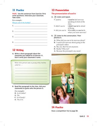 11 Practice
PAIRS. Use the sentences from Exercise 10 to
write questions. Interview your classmate.
Take notes.
For example:
Did you use to be chubby?
1.
2.
3.
4.
12 Writing
A. Write a short paragraph about the
classmate you talked to in Exercise 11.
Don’t write your classmate’s name.
When this person was a young child, he/she
used to . . .
B. Read the paragraph to the class. Ask your
classmates to guess who the person is.
For example:
B: Is it Caitlin?
A: No.
C: Is it Emily?
A: Yes, it is.
13 Pronunciation
The pronunciation of used to
A. 18 Listen and repeat.
• used to I used to feel nervous
speaking in front of the
class.
• didn’t use to I didn’t use to be afraid
of ﬂying.
• did you use to What did you use to do
when you were nervous?
B. 19 Listen to the conversation. Then
practice it.
A: What did you use to be nervous about?
B: I used to be nervous about going to the
principal’s ofﬁce.
A: Me, too. But I’m not anymore.
B: Really? Why not?
A: Because the principal’s my mom!
14 Practice
Have a competition! Go to page 68.
19Unit 2
 
