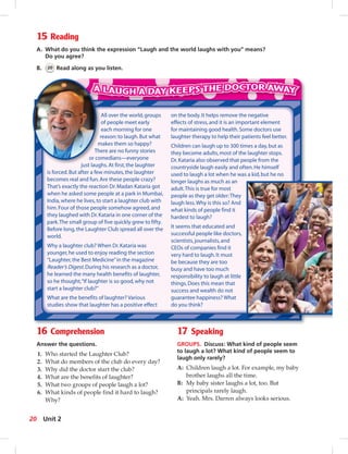 15 Reading
A. What do you think the expression “Laugh and the world laughs with you” means?
Do you agree?
B. 20 Read along as you listen.
16 Comprehension
Answer the questions.
1. Who started the Laughter Club?
2. What do members of the club do every day?
3. Why did the doctor start the club?
4. What are the benefits of laughter?
5. What two groups of people laugh a lot?
6. What kinds of people find it hard to laugh?
Why?
17 Speaking
GROUPS. Discuss: What kind of people seem
to laugh a lot? What kind of people seem to
laugh only rarely?
A: Children laugh a lot. For example, my baby
brother laughs all the time.
B: My baby sister laughs a lot, too. But
principals rarely laugh.
A: Yeah. Mrs. Darren always looks serious.
All over the world,groups
of people meet early
each morning for one
reason:to laugh.But what
makes them so happy?
There are no funny stories
or comedians—everyone
just laughs.At first,the laughter
is forced.But after a few minutes,the laughter
becomes real and fun.Are these people crazy?
That’s exactly the reaction Dr.Madan Kataria got
when he asked some people at a park in Mumbai,
India,where he lives,to start a laughter club with
him.Four of those people somehow agreed,and
they laughed with Dr.Kataria in one corner of the
park.The small group of five quickly grew to fifty.
Before long,the Laughter Club spread all over the
world.
Why a laughter club? When Dr.Kataria was
younger,he used to enjoy reading the section
“Laughter,the Best Medicine”in the magazine
Reader’s Digest.During his research as a doctor,
he learned the many health benefits of laughter,
so he thought,“If laughter is so good,why not
start a laughter club?”
What are the benefits of laughter? Various
studies show that laughter has a positive effect
on the body.It helps remove the negative
effects of stress,and it is an important element
for maintaining good health.Some doctors use
laughter therapy to help their patients feel better.
Children can laugh up to 300 times a day,but as
they become adults,most of the laughter stops.
Dr.Kataria also observed that people from the
countryside laugh easily and often.He himself
used to laugh a lot when he was a kid,but he no
longer laughs as much as an
adult.This is true for most
people as they get older:They
laugh less.Why is this so? And
what kinds of people find it
hardest to laugh?
It seems that educated and
successful people like doctors,
scientists,journalists,and
CEOs of companies find it
very hard to laugh.It must
be because they are too
busy and have too much
responsibility to laugh at little
things.Does this mean that
success and wealth do not
guarantee happiness? What
do you think?
A
o
e
r
m
The
or com
just laug
20 Unit 2
 