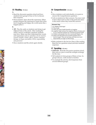 T20
TEACHER’SNOTES
15 Reading (15 min.)
A.
• Read the discussion question aloud and have
students form groups of four or ﬁve to discuss
their response.
• Elicit students’ ideas about the expression. (Most
people interpret the expression to mean that when
one is laughing and happy, the world seems like a
happier place.)
B.
• 20 Play the audio as students read along to get
a general idea of the article. After reading the
article, answer vocabulary questions students
may have. Make sure they understand key words
and expressions such as comedians, forced, reaction,
research, beneﬁts, studies, effects, element, maintain,
therapy, no longer, journalists, CEOs, responsibility,
and guarantee.
• Have students read the article again silently.
16 Comprehension (10 min.)
A.
• Have students work individually or in pairs to
answer the Comprehension questions.
• Call on students for their answers. You may want
to have them read or refer to the particular place
in the article where they found the answers.
Answer key
1. Dr. Madan Katariagot
2. They laugh.
3. There are many health beneﬁts to laughter.
4. Laughter helps remove the negative effects of stress and
it is an important element for maintaining good health.
5. Children and people from the countryside laugh a lot.
6. Adults and educated and successful people ﬁnd it
hard to laugh. They are too busy and have too much
responsibility to laugh at little things.
• Refer students to the last two lines of the reading.
Read the two questions aloud and elicit students’
responses.
17 Speaking (10 min.)
• GROUPS. Read the discussion questions aloud,
then call on a pair to read the example exchange
for the class.
• Tell students to form groups of three or four. As
groups discuss, walk around to monitor.
• To conclude the activity, elicit responses from
several different groups.
 
