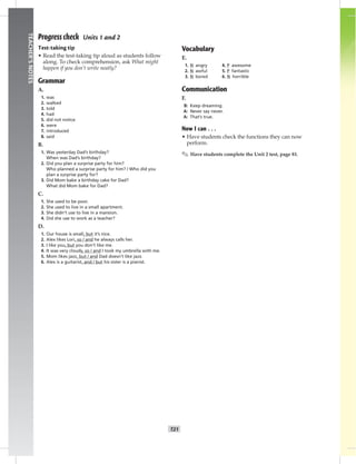 T21
TEACHER’SNOTES
Progress check Units 1 and 2
Test-taking tip
• Read the test-taking tip aloud as students follow
along. To check comprehension, ask What might
happen if you don’t write neatly?
Grammar
A.
1. was
2. walked
3. told
4. had
5. did not notice
6. were
7. introduced
8. said
B.
1. Was yesterday Dad’s birthday?
When was Dad’s birthday?
2. Did you plan a surprise party for him?
Who planned a surprise party for him? / Who did you
plan a surprise party for?
3. Did Mom bake a birthday cake for Dad?
What did Mom bake for Dad?
C.
1. She used to be poor.
2. She used to live in a small apartment.
3. She didn’t use to live in a mansion.
4. Did she use to work as a teacher?
D.
1. Our house is small, but it’s nice.
2. Alex likes Lori, so / and he always calls her.
3. I like you, but you don’t like me.
4. It was very cloudy, so / and I took my umbrella with me.
5. Mom likes jazz, but / and Dad doesn’t like jazz.
6. Alex is a guitarist, and / but his sister is a pianist.
Vocabulary
E.
1. N angry 4. P awesome
2. N awful 5. P fantastic
3. N bored 6. N horrible
Communication
F.
B: Keep dreaming.
A: Never say never.
A: That’s true.
Now I can . . .
• Have students check the functions they can now
perform.
✎ Have students complete the Unit 2 test, page 81.
 