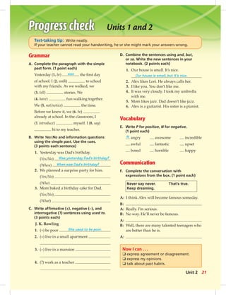 Grammar
A. Complete the paragraph with the simple
past form. (1 point each)
Yesterday (1. be) was the ﬁrst day
of school. I (2. walk) to school
with my friends. As we walked, we
(3. tell) stories. We
(4. have) fun walking together.
We (5. not/notice) the time.
Before we knew it, we (6. be)
already at school. In the classroom, I
(7. introduce) myself. I (8. say)
hi to my teacher.
B. Write Yes/No and information questions
using the simple past. Use the cues.
(3 points each sentence)
1. Yesterday was Dad’s birthday.
(Yes/No) Was yesterday Dad’s birthday?
(When) When was Dad’s birthday?
2. We planned a surprise party for him.
(Yes/No)
(Who)
3. Mom baked a birthday cake for Dad.
(Yes/No)
(What)
C. Write afﬁrmative (+), negative (–), and
interrogative (?) sentences using used to.
(3 points each)
J. K. Rowling
1. (+) be poor She used to be poor.
2. (+) live in a small apartment
3. (–) live in a mansion
4. (?) work as a teacher
Units 1 and 2
D. Combine the sentences using and, but,
or so. Write the new sentences in your
notebook. (2 points each)
1. Our house is small. It’s nice.
Our house is small, but it’s nice.
2. Alex likes Lori. He always calls her.
3. I like you. You don’t like me.
4. It was very cloudy. I took my umbrella
with me.
5. Mom likes jazz. Dad doesn’t like jazz.
6. Alex is a guitarist. His sister is a pianist.
Vocabulary
E. Write P for positive, N for negative.
(1 point each)
N angry awesome incredible
awful fantastic upset
bored horrible happy
Communication
F. Complete the conversation with
expressions from the box. (1 point each)
Never say never. That’s true.
Keep dreaming.
A: I think Alex will become famous someday.
B:
A: Really. I’m serious.
B: No way. He’ll never be famous.
A:
B: Well, there are many talented teenagers who
are better than he is.
A:
Now I can . . .
❏ express agreement or disagreement.
❏ express my opinions.
❏ talk about past habits.
Test-taking tip: Write neatly.
If your teacher cannot read your handwriting, he or she might mark your answers wrong.
21Unit 2
 