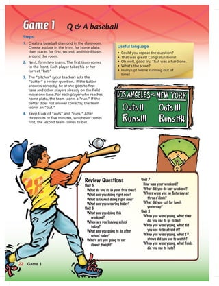 Q & A baseball
Steps:
1. Create a baseball diamond in the classroom.
Choose a place in the front for home plate,
then places for ﬁrst, second, and third bases
around the room.
2. Next, form two teams. The ﬁrst team comes
to the front. Each player takes his or her
turn at “bat.”
3. The “pitcher” (your teacher) asks the
“batter” a review question. If the batter
answers correctly, he or she goes to ﬁrst
base and other players already on the ﬁeld
move one base. For each player who reaches
home plate, the team scores a “run.” If the
batter does not answer correctly, the team
scores an “out.”
4. Keep track of “outs” and “runs.” After
three outs or ﬁve minutes, whichever comes
ﬁrst, the second team comes to bat.
Useful language
• Could you repeat the question?
• That was great! Congratulations!
• Oh well, good try. That was a hard one.
• What’s the score?
• Hurry up! We’re running out of
time!
Review Questions
Unit 5
What do you do in your free time?
What are you doing right now?
What is (name) doing right now?
What are you wearing today?
Unit 6
What are you doing this
weekend?
When are you leaving school
today?
What are you going to do after
school today?
Where are you going to eat
dinner tonight?
Unit 7
How was your weekend?
What did you do last weekend?
Where were you on Saturday at
three o’clock?
What did you eat for lunch
yesterday?
Unit 8
When you were young, what time
did you use to go to bed?
When you were young, what did
you use to be afraid of?
When you were young, what TV
shows did you use to watch?
When you were young, what foods
did you use to hate?
22 Game 1
 