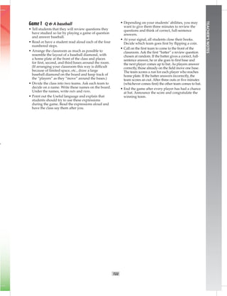 T22
TEACHER’SNOTES
Game 1 Q & A baseball
• Tell students that they will review questions they
have studied so far by playing a game of question
and answer baseball.
• Read or have a student read aloud each of the four
numbered steps.
• Arrange the classroom as much as possible to
resemble the layout of a baseball diamond, with
a home plate at the front of the class and places
for ﬁrst, second, and third bases around the room.
(If arranging your classroom this way is difﬁcult
because of limited space, etc., draw a large
baseball diamond on the board and keep track of
the “players” as they “move” around the bases.)
• Divide the class into two teams. Ask each team to
decide on a name. Write these names on the board.
Under the names, write outs and runs.
• Point out the Useful language and explain that
students should try to use these expressions
during the game. Read the expressions aloud and
have the class say them after you.
• Depending on your students’ abilities, you may
want to give them three minutes to review the
questions and think of correct, full-sentence
answers.
• At your signal, all students close their books.
Decide which team goes ﬁrst by ﬂipping a coin.
• Call on the ﬁrst team to come to the front of the
classroom. Ask the ﬁrst “batter” a review question
chosen at random. If the batter gives a correct, full-
sentence answer, he or she goes to ﬁrst base and
the next player comes up to bat. As players answer
correctly, those already on the ﬁeld move one base.
The team scores a run for each player who reaches
home plate. If the batter answers incorrectly, the
team scores an out. After three outs or ﬁve minutes
(whichever comes ﬁrst) the other team comes to bat.
• End the game after every player has had a chance
at bat. Announce the score and congratulate the
winning team.
 
