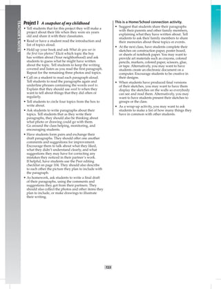 T23
TEACHER’SNOTES
Project 1 A snapshot of my childhood
• Tell students that for this project they will make a
project about their life when they were six years
old and share it with their classmates.
• Read or have a student read the introduction and
list of topics aloud.
• Hold up your book and ask What do you see in
the ﬁrst two photos? Elicit which topic the boy
has written about (Your neighborhood) and ask
students to guess what he might have written
about the topic. Tell students to keep the writing
covered and listen as you read the ﬁrst paragraph.
Repeat for the remaining three photos and topics.
• Call on a student to read each paragraph aloud.
Tell students to read the paragraphs again and
underline phrases containing the words used to.
Explain that they should use used to when they
want to tell about things that they did often or
regularly.
• Tell students to circle four topics from the box to
write about.
• Ask students to write paragraphs about their
topics. Tell students that as they write their
paragraphs, they should also be thinking about
what photo or drawing could go with them.
Go around the class helping, monitoring, and
encouraging students.
• Have students form pairs and exchange their
draft paragraphs. They should offer one another
comments and suggestions for improvement.
Encourage them to talk about what they liked,
what they didn’t understand clearly, and what
suggestions they may have for correcting any
mistakes they noticed in their partner’s work.
If helpful, have students use the Peer editing
checklist on page 104. They should also describe
to each other the picture they plan to include with
the paragraph.
• As homework, ask students to write a ﬁnal draft
of their paragraphs, using the comments and
suggestions they got from their partners. They
should also collect the photos and other items they
plan to include, or make drawings to illustrate
their writing.
This is a Home/School connection activity.
• Suggest that students share their paragraphs
with their parents and other family members,
explaining what they have written about. Tell
students to ask their family members to share
their memories about these topics or events.
• At the next class, have students complete their
sketches on construction paper, poster board,
or sheets of notebook paper. You may want to
provide art materials such as crayons, colored
pencils, markers, colored paper, scissors, glue,
or tape. Alternatively, you may want to have
students create an electronic document on a
computer. Encourage students to be creative in
their designs.
• When students have produced ﬁnal versions
of their sketches, you may want to have them
display the sketches on the walls so everybody
can see and read them. Alternatively, you may
want to have students present their sketches to
groups or the class.
• As a wrap-up activity, you may want to ask
students to make a list of how many things they
have in common with other students.
 
