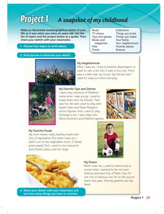 2323
A snapshot of my childhood
Make an illustrated autobiographical sketch of your
life as it was when you were six years old. Use the
list of topics and the project below as a guide. Then
share your sketch with your classmates.
My Dream
When I was six, I used to want to be a
soccer star. I wanted to be rich and
famous and have lots of fans. Hey, I’m
not rich or famous, but I’m on the soccer
team this year. And my parents are big
fans!
Music
TV shows
Toys and games
Books and
magazines
Pets
Foods
Collections
Things you loved
Things you hated
Your family
Your neighborhood
Favorite places
Dreams
My Neighborhood
When I was six, I lived in Seattle, Washington. It
used to rain a lot, but it was a nice city. There
was a creek near my house. My friends and I
used to hang out there and play.
My Favorite Toys and Games
I had a big collection of Pokémon
cards when I was young. I used to
trade them with my friends. That
was fun. We also used to play with
Spider-Man and Power Rangers
action figures. And I used to play
Nintendo a lot. I was really into
Mario Brothers and Pokémon games.
My Favorite Foods
My mom makes really healthy meals with
lots of vegetables. But when I was six, I
didn’t use to like vegetables much. (I hated
green peas!) But I used to love macaroni
and cheese, pizza, and hot dogs.
Project 1
2. Find pictures to illustrate your sketch.
3. Share your sketch with your classmates and
see how many things you have in common.
1. Choose four topics to write about.
 