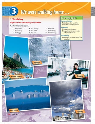 Learning goals
Communication
Talk about the weather
Talk about past activities
Grammar
The past continuous
The past continuous with
when and while
Vocabulary
Adjectives for describing the
weather
1 Vocabulary
Adjectives for describing the weather
A. 21 Listen and repeat.
1. It’s sunny.
2. It’s cloudy.
3. It’s foggy.
4. It’s windy.
5. It’s cold.
6. It’s hot.
7. It’s warm.
8. It’s raining.
9. It’s snowing.
Vancouver
NewYork
Chicago
Sydney
Rio de Janeiro
24 Unit 3
 