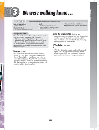 T24
TEACHER’SNOTES
Background notes
The weather is the source of many idioms. Write some of
these on the board and discuss what they mean:
It’s raining cats and dogs. (It’s raining very hard.)
He has his head in the clouds. (He isn’t thinking clearly.)
She can run like the wind. (She can run very fast.)
Ask students if there are any similar weather-related
sayings in their ﬁrst language. Help them translate these
sayings into English.
Warm-up (5 min.)
• Ask students to describe the current weather
where they live using vocabulary they already
know. Then display a world map and point to
some different places. Ask What do you think the
weather is like here? Accept all reasonable answers.
Tell the class that at the start of this unit they will
practice talking about weather.
Using the large photos (5 min. or less)
• Call on a student to read the unit title aloud. Then
point to each city and ask where it is. Ask the
class what they know about each city, including
information about the weather.
1 Vocabulary (10 min.)
A.
• 21 Play the audio once as students listen and
repeat. Elicit or explain the meanings of new
words such as foggy and windy. Play the audio
again and help students with pronunciation.
Learning strategy
• Make predictions
Pronunciation
• The pronunciation of /ɔ/ in walk
Skills
• Read for speciﬁc information
• Listen to discriminate information
• Talk about stories you like
• Discuss similarities and differences
• Put sentences in order to write a story
Learning goals The following are additional learning goals in this unit:
 