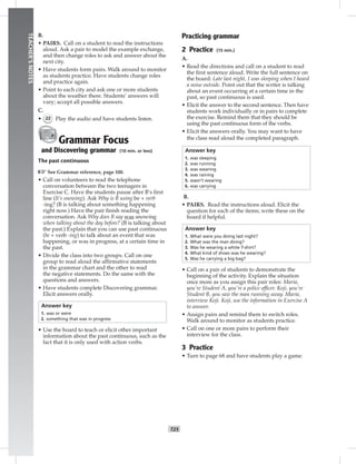 T25
TEACHER’SNOTES
B.
• PAIRS. Call on a student to read the instructions
aloud. Ask a pair to model the example exchange,
and then change roles to ask and answer about the
next city.
• Have students form pairs. Walk around to monitor
as students practice. Have students change roles
and practice again.
• Point to each city and ask one or more students
about the weather there. Students’ answers will
vary; accept all possible answers.
C.
• 22 Play the audio and have students listen.
Grammar Focus
and Discovering grammar (10 min. or less)
The past continuous
☞See Grammar reference, page 100.
• Call on volunteers to read the telephone
conversation between the two teenagers in
Exercise C. Have the students pause after B’s ﬁrst
line (It’s snowing). Ask Why is B using be + verb
-ing? (B is talking about something happening
right now.) Have the pair ﬁnish reading the
conversation. Ask Why does B say was snowing
when talking about the day before? (B is talking about
the past.) Explain that you can use past continuous
(be + verb -ing) to talk about an event that was
happening, or was in progress, at a certain time in
the past.
• Divide the class into two groups. Call on one
group to read aloud the afﬁrmative statements
in the grammar chart and the other to read
the negative statements. Do the same with the
questions and answers.
• Have students complete Discovering grammar.
Elicit answers orally.
Answer key
1. was or were
2. something that was in progress
• Use the board to teach or elicit other important
information about the past continuous, such as the
fact that it is only used with action verbs.
Practicing grammar
2 Practice (15 min.)
A.
• Read the directions and call on a student to read
the ﬁrst sentence aloud. Write the full sentence on
the board: Late last night, I was sleeping when I heard
a noise outside. Point out that the writer is talking
about an event occurring at a certain time in the
past, so past continuous is used.
• Elicit the answer to the second sentence. Then have
students work individually or in pairs to complete
the exercise. Remind them that they should be
using the past continuous form of the verbs.
• Elicit the answers orally. You may want to have
the class read aloud the completed paragraph.
Answer key
1. was sleeping
2. was running
3. was wearing
4. was raining
5. wasn’t wearing
6. was carrying
B.
• PAIRS. Read the instructions aloud. Elicit the
question for each of the items; write these on the
board if helpful.
Answer key
1. What were you doing last night?
2. What was the man doing?
3. Was he wearing a white T-shirt?
4. What kind of shoes was he wearing?
5. Was he carrying a big bag?
• Call on a pair of students to demonstrate the
beginning of the activity. Explain the situation
once more as you assign this pair roles: Maria,
you’re Student A, you’re a police ofﬁcer. Koji, you’re
Student B, you saw the man running away. Maria,
interview Koji. Koji, use the information in Exercise A
to answer.
• Assign pairs and remind them to switch roles.
Walk around to monitor as students practice.
• Call on one or more pairs to perform their
interview for the class.
3 Practice
• Turn to page 68 and have students play a game.
 
