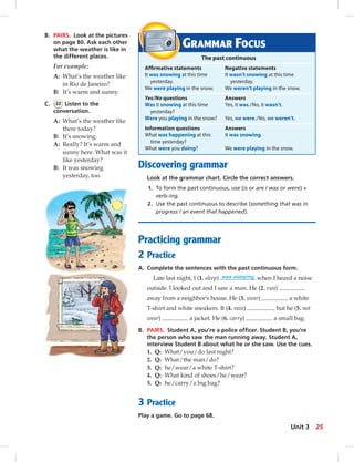 B. PAIRS. Look at the pictures
on page 80. Ask each other
what the weather is like in
the different places.
For example:
A: What’s the weather like
in Rio de Janeiro?
B: It’s warm and sunny.
C. 22 Listen to the
conversation.
A: What’s the weather like
there today?
B: It’s snowing.
A: Really? It’s warm and
sunny here. What was it
like yesterday?
B: It was snowing
yesterday, too.
Discovering grammar
Look at the grammar chart. Circle the correct answers.
1. To form the past continuous, use (is or are / was or were) +
verb-ing.
2. Use the past continuous to describe (something that was in
progress / an event that happened).
Practicing grammar
2 Practice
A. Complete the sentences with the past continuous form.
Late last night, I (1. sleep) was sleeping when I heard a noise
outside. I looked out and I saw a man. He (2. run)
away from a neighbor’s house. He (3. wear) a white
T-shirt and white sneakers. It (4. rain) , but he (5. not
wear) a jacket. He (6. carry) a small bag.
B. PAIRS. Student A, you’re a police ofﬁcer. Student B, you’re
the person who saw the man running away. Student A,
interview Student B about what he or she saw. Use the cues.
1. Q: What/you/do last night?
2. Q: What/the man/do?
3. Q: he/wear/a white T-shirt?
4. Q: What kind of shoes/he/wear?
5. Q: he/carry/a big bag?
3 Practice
Play a game. Go to page 68.
GRAMMAR FOCUS
The past continuous
Afﬁrmative statements Negative statements
It was snowing at this time It wasn’t snowing at this time
yesterday. yesterday.
We were playing in the snow. We weren’t playing in the snow.
Yes/No questions Answers
Was it snowing at this time Yes, it was./No, it wasn’t.
yesterday?
Were you playing in the snow? Yes, we were./No, we weren’t.
Information questions Answers
What was happening at this It was snowing.
time yesterday?
What were you doing? We were playing in the snow.
25Unit 3
 