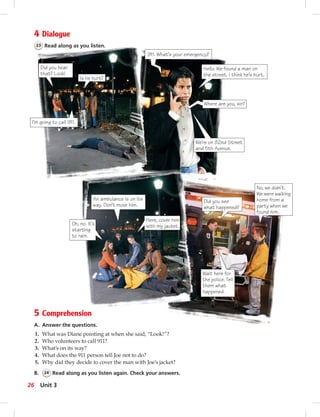 4 Dialogue
23 Read along as you listen.
5 Comprehension
A. Answer the questions.
1. What was Diane pointing at when she said, “Look!”?
2. Who volunteers to call 911?
3. What’s on its way?
4. What does the 911 person tell Joe not to do?
5. Why did they decide to cover the man with Joe’s jacket?
B. 24 Read along as you listen again. Check your answers.
Did you hear
that? Look!
Is he hurt?
I’m going to call 911.
911. What’s your emergency?
Hello. We found a man on
the street. I think he’s hurt.
We’re on 82nd Street
and 5th Avenue.
An ambulance is on its
way. Don’t move him.
Oh, no. It’s
starting
to rain.
Here, cover him
with my jacket.
Did you see
what happened?
No, we didn’t.
We were walking
home from a
party when we
found him.
Wait here for
the police. Tell
them what
happened.
Where are you, sir?
26 Unit 3
 