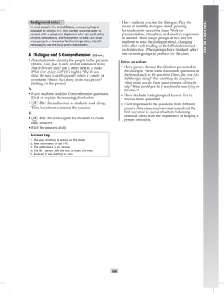 T26
TEACHER’SNOTES
Background notes
In most areas in the United States, emergency help is
available by dialing 911. This number puts the caller in
contact with a telephone dispatcher who can send police
ofﬁcers, ambulances, and ﬁreﬁghters to take care of an
emergency. In a few areas far from large cities, it is still
necessary to call the local police department.
4 Dialogue and 5 Comprehension (15 min.)
• Ask students to identify the people in the pictures.
(Diane, Alex, Joe, Karen, and an unknown man)
Ask Where are they? (on a street next to a park)
What time of day is it? (It’s night.) Why do you
think the man is on the ground? (elicit a variety of
opinions) What is Alex doing in the next picture?
(talking on the phone)
A.
• Have students read the Comprehension questions.
Elicit or explain the meaning of volunteer.
• 23 Play the audio once as students read along.
Then have them complete the exercise.
B.
• 24 Play the audio again for students to check
their answers.
• Elicit the answers orally.
Answer key
1. She was pointing at a man on the street.
2. Alex volunteers to call 911.
3. The ambulance is on its way.
4. The 911 person tells Joe not to move the man.
5. Because it was starting to rain.
• Have students practice the dialogue. Play the
audio or read the dialogue aloud, pausing
for students to repeat the lines. Work on
pronunciation, intonation, and emotive expression
as needed. Then assign groups of ﬁve and tell
students to read the dialogue aloud, changing
roles after each reading so that all students read
each role once. When groups have ﬁnished, select
one or more groups to perform for the class.
Focus on values
• Have groups discuss the situation presented in
the dialogue. Write some discussion questions on
the board such as Do you think Diane, Joe, and Alex
did the right thing? Was what they did dangerous?
What would you do if you heard someone calling for
help? What would you do if you found a man lying on
the street?
• Have students form groups of four or ﬁve to
discuss these questions.
• Elicit responses to the questions from different
groups. As a class, reach a consensus about the
best response to such a situation, balancing
personal safety with the importance of helping a
person in trouble.
 