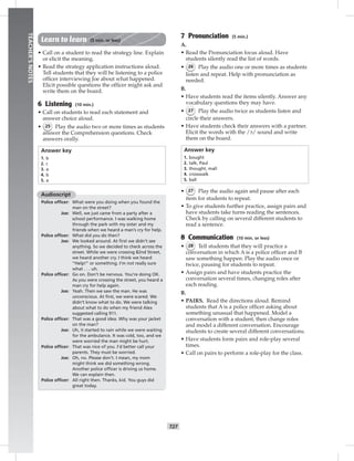 T27
TEACHER’SNOTES
Learn to learn (5 min. or less)
• Call on a student to read the strategy line. Explain
or elicit the meaning.
• Read the strategy application instructions aloud.
Tell students that they will be listening to a police
ofﬁcer interviewing Joe about what happened.
Elicit possible questions the ofﬁcer might ask and
write them on the board.
6 Listening (10 min.)
• Call on students to read each statement and
answer choice aloud.
• 25 Play the audio two or more times as students
answer the Comprehension questions. Check
answers orally.
Answer key
1. b
2. c
3. a
4. b
5. a
Audioscript
Police ofﬁcer: What were you doing when you found the
man on the street?
Joe: Well, we just came from a party after a
school performance. I was walking home
through the park with my sister and my
friends when we heard a man’s cry for help.
Police ofﬁcer: What did you do then?
Joe: We looked around. At ﬁrst we didn’t see
anything. So we decided to check across the
street. While we were crossing 82nd Street,
we heard another cry. I think we heard
“Help!” or something. I’m not really sure
what . . . uh.
Police ofﬁcer: Go on. Don’t be nervous. You’re doing OK.
As you were crossing the street, you heard a
man cry for help again.
Joe: Yeah. Then we saw the man. He was
unconscious. At ﬁrst, we were scared. We
didn’t know what to do. We were talking
about what to do when my friend Alex
suggested calling 911.
Police ofﬁcer: That was a good idea. Why was your jacket
on the man?
Joe: Uh, it started to rain while we were waiting
for the ambulance. It was cold, too, and we
were worried the man might be hurt.
Police ofﬁcer: That was nice of you. I’d better call your
parents. They must be worried.
Joe: Oh, no. Please don’t. I mean, my mom
might think we did something wrong.
Another police ofﬁcer is driving us home.
We can explain then.
Police ofﬁcer: All right then. Thanks, kid. You guys did
great today.
7 Pronunciation (5 min.)
A.
• Read the Pronunciation focus aloud. Have
students silently read the list of words.
• 26 Play the audio one or more times as students
listen and repeat. Help with pronunciation as
needed.
B.
• Have students read the items silently. Answer any
vocabulary questions they may have.
• 27 Play the audio twice as students listen and
circle their answers.
• Have students check their answers with a partner.
Elicit the words with the /ɔ/ sound and write
them on the board.
Answer key
1. bought
2. talk, Paul
3. thought, mall
4. crosswalk
5. ball
• 27 Play the audio again and pause after each
item for students to repeat.
• To give students further practice, assign pairs and
have students take turns reading the sentences.
Check by calling on several different students to
read a sentence.
8 Communication (10 min. or less)
• 28 Tell students that they will practice a
conversation in which A is a police ofﬁcer and B
saw something happen. Play the audio once or
twice, pausing for students to repeat.
• Assign pairs and have students practice the
conversation several times, changing roles after
each reading.
B.
• PAIRS. Read the directions aloud. Remind
students that A is a police ofﬁcer asking about
something unusual that happened. Model a
conversation with a student, then change roles
and model a different conversation. Encourage
students to create several different conversations.
• Have students form pairs and role-play several
times.
• Call on pairs to perform a role-play for the class.
 