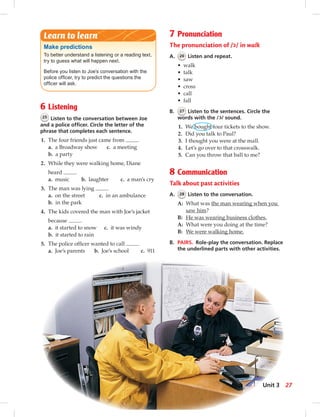 6 Listening
25 Listen to the conversation between Joe
and a police ofﬁcer. Circle the letter of the
phrase that completes each sentence.
1. The four friends just came from .
a. a Broadway show c. a meeting
b. a party
2. While they were walking home, Diane
heard .
a. music b. laughter c. a man’s cry
3. The man was lying .
a. on the street c. in an ambulance
b. in the park
4. The kids covered the man with Joe’s jacket
because .
a. it started to snow c. it was windy
b. it started to rain
5. The police ofﬁcer wanted to call .
a. Joe’s parents b. Joe’s school c. 911
7 Pronunciation
The pronunciation of / / in walk
A. 26 Listen and repeat.
• walk
• talk
• saw
• cross
• call
• fall
B. 27 Listen to the sentences. Circle the
words with the / / sound.
1. We bought four tickets to the show.
2. Did you talk to Paul?
3. I thought you were at the mall.
4. Let’s go over to that crosswalk.
5. Can you throw that ball to me?
8 Communication
Talk about past activities
A. 28 Listen to the conversation.
A: What was the man wearing when you
saw him?
B: He was wearing business clothes.
A: What were you doing at the time?
B: We were walking home.
B. PAIRS. Role-play the conversation. Replace
the underlined parts with other activities.
Make predictions
To better understand a listening or a reading text,
try to guess what will happen next.
Before you listen to Joe’s conversation with the
police ofﬁcer, try to predict the questions the
ofﬁcer will ask.
Learn to learn
c
c
27Unit 3
 