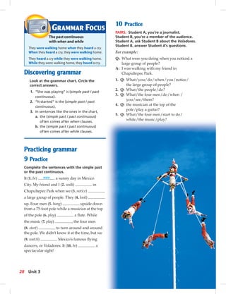 Discovering grammar
Look at the grammar chart. Circle the
correct answers.
1. “She was playing” is (simple past / past
continuous).
2. “It started” is the (simple past / past
continuous).
3. In sentences like the ones in the chart,
a. the (simple past / past continuous)
often comes after when clauses.
b. the (simple past / past continuous)
often comes after while clauses.
Practicing grammar
9 Practice
Complete the sentences with the simple past
or the past continuous.
It (1. be) was a sunny day in Mexico
City. My friend and I (2. walk) in
Chapultepec Park when we (3. notice)
a large group of people. They (4. look)
up. Four men (5. hang) upside down
from a 75-foot pole while a musician at the top
of the pole (6. play) a ﬂute. While
the music (7. play) , the four men
(8. start) to turn around and around
the pole. We didn’t know it at the time, but we
(9. watch) Mexico’s famous ﬂying
dancers, or Voladores. It (10. be) a
spectacular sight!
GRAMMAR FOCUS
The past continuous
with when and while
They were walking home when they heard a cry.
When they heard a cry, they were walking home.
They heard a cry while they were walking home.
While they were walking home, they heard a cry.
10 Practice
PAIRS. Student A, you’re a journalist.
Student B, you’re a member of the audience.
Student A, ask Student B about the Voladores.
Student B, answer Student A’s questions.
For example:
Q: What were you doing when you noticed a
large group of people?
A: I was walking with my friend in
Chapultepec Park.
1. Q: What/you/do/when/you/notice/
the large group of people?
2. Q: What/the people/do?
3. Q: What/the four men/do/when /
you/see/them?
4. Q: the musician at the top of the
pole/play a guitar?
5. Q: What/the four men/start to do/
while/the music/play?
28 Unit 3
 