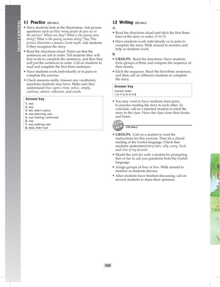 T29
TEACHER’SNOTES
11 Practice (20 min.)
• Have students look at the illustration. Ask picture
questions such as How many people do you see in
the picture? Where are they? What is the young man
doing? What is the young woman doing? Say This
picture illustrates a famous Greek myth. Ask students
if they recognize the story.
• Read the directions aloud. Point out that the
sentences are not in order. Tell students they will
ﬁrst work to complete the sentences, and then they
will put the sentences in order. Call on students to
read and complete the ﬁrst three sentences.
• Have students work individually or in pairs to
complete the exercise.
• Check answers orally. Answer any vocabulary
questions students may have. Make sure they
understand Once upon a time, notice, simply,
continue, admire, reﬂection, and woods.
Answer key
1. was
2. was
3. fell, didn’t notice
4. was admiring, saw
5. was looking, continued
6. was
7. was walking, saw
8. died, didn’t eat
12 Writing (20 min.)
A.
• Read the directions aloud and elicit the ﬁrst three
lines of the story in order. (1–6–7)
• Have students work individually or in pairs to
complete the story. Walk around to monitor and
help as students work.
B.
• GROUPS. Read the directions. Have students
form groups of three and compare the sequence of
their stories.
• Elicit the sequence. Read the ﬁrst three sentences,
and then call on different students to complete
the story.
Answer key
Correct order:
1–6–7–2–4–3–5–8
• You may want to have students form pairs
to practice reading the story to each other. To
conclude, call on a talented student to retell the
story to the class. Have the class close their books
and listen.
(10 min.)
• GROUPS. Call on a student to read the
instructions for this exercise. Then do a choral
reading of the Useful language. Check that
students understand fairy tales, silly, scary, Yuck,
and One of my favorite.
• Model the activity with a student by prompting
him or her to ask you questions from the Useful
language.
• Assign groups of four or ﬁve. Walk around to
monitor as students discuss.
• After students have ﬁnished discussing, call on
several students to share their opinions.
 