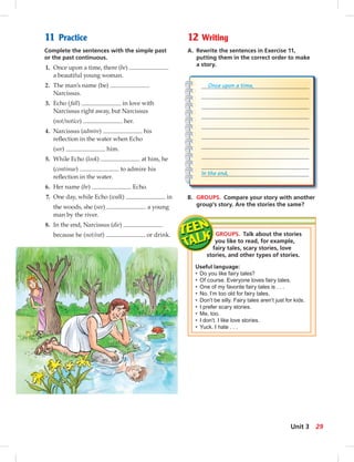 11 Practice
Complete the sentences with the simple past
or the past continuous.
1. Once upon a time, there (be)
a beautiful young woman.
2. The man’s name (be)
Narcissus.
3. Echo (fall) in love with
Narcissus right away, but Narcissus
(not/notice) her.
4. Narcissus (admire) his
reﬂection in the water when Echo
(see) him.
5. While Echo (look) at him, he
(continue) to admire his
reﬂection in the water.
6. Her name (be) Echo.
7. One day, while Echo (walk) in
the woods, she (see) a young
man by the river.
8. In the end, Narcissus (die)
because he (not/eat) or drink.
12 Writing
A. Rewrite the sentences in Exercise 11,
putting them in the correct order to make
a story.
B. GROUPS. Compare your story with another
group’s story. Are the stories the same?
GROUPS. Talk about the stories
you like to read, for example,
fairy tales, scary stories, love
stories, and other types of stories.
Useful language:
• Do you like fairy tales?
• Of course. Everyone loves fairy tales.
• One of my favorite fairy tales is . . .
• No. I’m too old for fairy tales.
• Don’t be silly. Fairy tales aren’t just for kids.
• I prefer scary stories.
• Me, too.
• I don’t. I like love stories.
• Yuck. I hate . . .
Once upon a time,
In the end,
29Unit 3
 