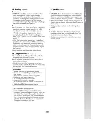 T30
TEACHER’SNOTES
13 Reading (10 min.)
A.
• GROUPS. Read the questions aloud and then
have students form groups to discuss their
responses. After groups have discussed the
questions, elicit responses from several students.
(Fairies are magical beings who have special
powers to help people. A good fairy usually helps
the main character in a fairy tale.)
B.
• Have students look at the illustration. Ask picture
questions to set the context and elicit or teach
vocabulary such as wife, husband, ﬁre, and poor.
• 29 Play the audio as students read silently
along. Tell students that the ﬁrst reading is for
them to get a general idea of what the article is all
about.
• After this ﬁrst reading, answer any vocabulary
questions students may have. Make sure students
understand key unfamiliar vocabulary such as
whatever, instant, appeared, disappeared, personally,
purpose, miserable, link of sausages, chimney, argued,
and realized.
• Have students read the article again silently.
14 Comprehension (10 min. or less)
• Have students read the questions aloud. Make
sure they understand accidentally.
• Have students work individually or in pairs to
answer the questions.
• Check answers orally. You may want to have
students read or refer to the particular place in the
article where they found the answers.
Answer key
1. Because they could buy anything they wanted.
2. Because she wanted the fairy to give them whatever
they wanted.
3. She promises to give them anything they ask for.
4. She wanted to be beautiful and rich.
5. He wanted good health and a long life.
6. She accidentally wished for sausages.
7. He accidentally wished the sausages would stick to the
end of his wife’s nose.
8. The wife wished for the sausages to drop off.
Cross-curricular activity: drama
• To extend the activity, have students form
groups of three and create a short skit based on
the story. One student should play the role of
the husband, another the wife, and another the
fairy. Give students time to formulate and then
practice their skit. Finally, call on one or more
groups to perform for the class.
15 Speaking (20 min.)
A.
• GROUPS. Read the instructions aloud. Write the
following question on the board: What would you
like to ask a good fairy? Read the example answers.
Point out the use of I’d ask for/to be . . . for answers.
• Have students form all-boy and all-girl groups of
three or four to discuss this question and complete
their charts.
• Walk around as students work, helping when
needed.
B.
• Read the directions. Have boy and girl groups
combine to form new groups of six to eight. Tell
students to compare their wishes.
• Elicit common similarities and differences from
several groups.
 