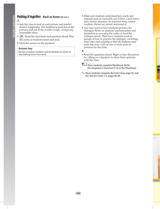 T31
TEACHER’SNOTES
Putting it together Back at home (20 min.)
A.
• Ask the class to look at each picture and predict
what is happening. Tell students to look just at the
pictures and not at the written words. Accept any
reasonable ideas.
• 30 Read the directions and question aloud. Play
the audio as students listen and read.
• Elicit the answer to the question.
Answer key
He had a medical condition and he blacked out while he
was walking home from work.
• Make sure students understand key words and
concepts such as responsible, you’d better, a good reason,
police station, adventure, the important thing, medical
condition, blacked out, fainted, and proud of.
• You may want to have students practice the
dialogue. Work on students’ pronunciation and
intonation as you play the audio or read the
dialogue aloud. Then have students work in
groups of four to practice the dialogue, switching
roles after each reading so that all students read
each role once. Call on one or more pairs to
perform for the class.
B.
• Read the questions aloud. Begin a class discussion
by calling on volunteers to share their opinions
with the class.
Have students complete Workbook Skills
Development 1 Exercises (1–4) in the Workbook.
✎ Have students complete the Unit 3 test, page 82, and
the Test for Units 1–3, pages 86–89.
 