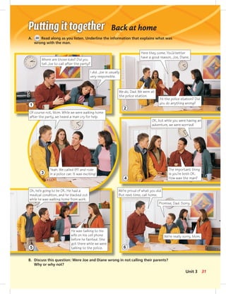 Back at home
A. 30 Read along as you listen. Underline the information that explains what was
wrong with the man.
Where are those kids? Did you
tell Joe to call after the party?
B. Discuss this question: Were Joe and Diane wrong in not calling their parents?
Why or why not?
I did. Joe is usually
very responsible.
Here they come. You’d better
have a good reason, Joe, Diane.
We do, Dad. We were at
the police station.
At the police station? Did
you do anything wrong?
Of course not, Mom. While we were walking home
after the party, we heard a man cry for help.
Yeah. We called 911 and rode
in a police car. It was exciting!
OK, but while you were having an
adventure, we were worried!
The important thing
is you’re both OK.
How was the man?
Oh, he’s going to be OK. He had a
medical condition, and he blacked out
while he was walking home from work.
He was talking to his
wife on his cell phone
before he fainted. She
got there while we were
talking to the police.
We’re proud of what you did.
But next time, call home.
Promise, Dad. Sorry.
We’re really sorry, Mom.
1
3
5
2
4
6
31Unit 3
 