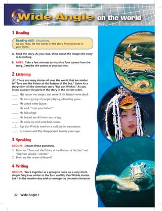 32
1 Reading
Reading skill: Visualizing
As you read, let the words in the story form pictures in
your mind.
A. Read the story. As you read, think about the images the story
is describing.
B. PAIRS. Take a few minutes to visualize four scenes from the
story. Describe the scenes to your partner.
2 Listening
31 There are many stories all over the world that are similar
to “Taro and the Palace at the Bottom of the Sea.” Listen to a
storyteller tell the American story “Rip Van Winkle.” As you
listen, number the parts of the story in the correct order.
His house was empty and most of his friends were dead.
He met a group of people playing a bowling game.
He drank some liquor.
He said, “I am your father!”
He fell asleep.
He helped an old man carry a keg.
He woke up and went back home.
1 Rip Van Winkle went for a walk in the mountains.
A woman said Rip disappeared twenty years ago.
3 Speaking
GROUPS. Discuss these questions.
1. How are “Taro and the Palace at the Bottom of the Sea” and
“Rip Van Winkle” similar?
2. How are the stories different?
4 Writing
GROUPS. Work together as a group to make up a very short,
simple fairy tale similar to the Taro and Rip Van Winkle stories.
Set it in the modern day with a teenager as the main character.
Wide Angle 1
 