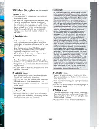T32
TEACHER’SNOTES
Pictures (5 min.)
• Call on a student to read the title. Have students
look at the pictures.
• Tell them that the pictures describe a famous story.
Ask What country do you think the story is from?
(Japan) Point to the ﬁrst picture and ask What do
you see in this picture? (a ﬁsherman, a boat, baskets,
waves, a turtle, rocks, plants, etc.) Tell students
Look at this fancy box. What do you think is in it?
(Elicit guesses—don’t tell students what is in it at
this point.)
1. Reading (15 min.)
A.
• Call on a student to read aloud the Reading
skill. Explain that visualizing means using your
imagination and creating a mental picture of what
you read.
• Read the instructions aloud. Model the activity
by reading the ﬁrst few sentences aloud and
explaining what you are visualizing.
• Tell students to start reading and to think about
the images described in the story.
B.
• Read the instructions aloud. Tell students to close
their books and visualize four scenes from the story.
• Assign pairs and have students describe the scenes
they visualized.
• Ask pairs if any of the scenes they visualized were
the same. Elicit these.
2 Listening (10 min.)
• Read the instructions aloud. Tell students to read
through and visualize the statements.
• 31 Play the audio two or more times as students
listen and number the statements from 1 to 9.
• Elicit the answers from volunteers and write them
on the board.
Answer key
7, 3, 4, 9, 5, 2, 6, 1, 8
• You may want to make copies of the audioscript
and give it to the students to follow along with as
they listen to the audio one ﬁnal time.
Audioscript
Rip Van Winkle was a farmer. He was a friendly, outgoing
sort of person, but he didn’t like work. His wife was always
arguing with him, so he used to escape to the village inn to
meet his friends. He also used to go walking in the woods
and the mountains. While he was walking in the Catskill
Mountains one day, he met a man who was carrying a
keg of liquor. The keg was heavy, so Rip helped the man
carry it. As they were climbing up the mountain, Rip heard
the sound of thunder, but they carried on. In time, they
arrived at their destination and Rip saw a group of people
who were wearing very strange clothes. They didn’t look
American; they looked like people from an old Dutch
painting. They were playing ninepins, a bowling game.
Rip was tired and thirsty, so when no one was looking,
he took a drink from the keg. Then he took another, and
another . . . and he soon fell asleep on the grass. When
Rip woke up, it was morning. The old men were gone,
and he was very hungry. He walked back to his village, but
when he arrived, he didn’t know any of the people there.
He walked to his house, and to his surprise, it was old and
empty. He couldn’t ﬁnd his family anywhere. He walked up
to a group of people in the village. Rip didn’t know any of
them, so he asked about several of his friends. And every
friend he asked about was dead. Rip was very sad and
confused. Finally, he asked, “Does anybody here know Rip
Van Winkle?” A woman holding a child said, “Yes. I knew
Rip Van Winkle. He was my father. He disappeared twenty
years ago!” Rip looked at the woman, and said, “I am your
father!” Rip had been asleep in the mountains for a very
long time. His daughter was grown, his wife and many of
his friends were dead, and he was a very old man. When
he left, George III was the king, but now he was a citizen
of the United States! Rip’s daughter took him home to live
with her. He lived a very happy life. He went for walks and
visited friends at the inn, just as he used to do all those
years ago. And he was very popular with young people,
because he told them such wonderful stories.
3 Speaking (10 min.)
• GROUPS. Assign groups of three or four. Read
the questions aloud and elicit one or two answers
from the students.
• Walk around, monitoring and helping students as
they discuss.
• To check, elicit answers from individual groups or
the class as a whole.
4 Writing (20 min.)
• Have the same groups work together to make up a
short fairy tale about a modern-day teenager. Tell
them to keep their story short, just listing the main
points as in the Listening.
• Ask volunteers to read their stories to the class.
 