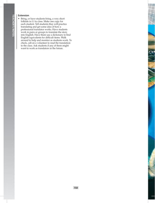 T33
TEACHER’SNOTES
Extension
• Bring, or have students bring, a very short
folktale in L1 to class. Make one copy for
each student. Tell students they will practice
translating and get some idea of how a
professional translator works. Have students
work in pairs or groups to translate the story
into English. Have them use a dictionary to ﬁnd
English equivalents for difﬁcult items. Walk
around to help and monitor as students work. To
check, call on a volunteer to read the translation
to the class. Ask students if any of them might
want to work as translators in the future.
 