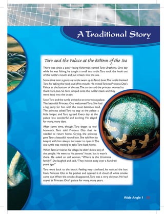 33
Taro and the Palace at the Bottom of the Sea
There was once a poor young ﬁsherman named Taro Urashima. One day
while he was ﬁshing, he caught a small sea turtle.Taro took the hook out
of the turtle’s mouth and put it back into the sea.
Some time later,a giant sea turtle swam up toTaro’s boat.The turtle thanked
Taro for taking the hook out of his mouth.He invitedTaro to Princess Oto’s
Palace at the bottom of the sea.The turtle said the princess wanted to
thank Taro, too. So Taro jumped onto the turtle’s back and they
went deep into the ocean.
SoonTaro and the turtle arrived at an enormous palace.
The beautiful Princess Oto welcomed Taro. She had
a big party for him with the most delicious food.
The princess asked Taro to stay at the palace a
little longer, and Taro agreed. Every day at the
palace was wonderful and exciting. He stayed
for many, many days.
After some time, though, Taro began to feel
homesick. Taro told Princess Oto that he
needed to return home. Crying, the princess
gave Taro a beautiful round box. She told him to
keep it with him always, but never to open it.The
sea turtle was waiting to take Taro back home.
WhenTaro arrived at his village,he didn’t know any of
the people. He went to his parents’ house, but it wasn’t
there. He asked an old woman, “Where is the Urashima
family?” She laughed and said,“They moved away over a hundred
years ago!”
Taro went back to the beach. Feeling very confused, he noticed the box
from Princess Oto in his pocket and opened it. A cloud of white smoke
came out.When the smoke disappeared,Taro was a very old man. He had
stayed at Princess Oto’s palace for many, many years.
Wide Angle 1 33
 