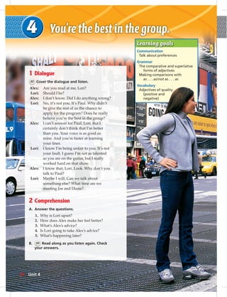 1 Dialogue
32 Cover the dialogue and listen.
Alex: Are you mad at me, Lori?
Lori: Should I be?
Alex: I don’t know. Did I do anything wrong?
Lori: No, it’s not you. It’s Paul. Why didn’t
he give the rest of us the chance to
apply for the program? Does he really
believe you’re the best in the group?
Alex: I can’t answer for Paul, Lori. But I
certainly don’t think that I’m better
than you. Your voice is as good as
mine. And you’re faster at learning
your lines.
Lori: I know I’m being unfair to you. It’s not
your fault. I guess I’m not as talented
as you are on the guitar, but I really
worked hard on that show.
Alex: I know that, Lori. Look. Why don’t you
talk to Paul?
Lori: Maybe I will. Can we talk about
something else? What time are we
meeting Joe and Diane?
2 Comprehension
A. Answer the questions.
1. Why is Lori upset?
2. How does Alex make her feel better?
3. What’s Alex’s advice?
4. Is Lori going to take Alex’s advice?
5. What’s happening later?
B. 33 Read along as you listen again. Check
your answers.
Learning goals
Communication
Talk about preferences
Grammar
The comparative and superlative
forms of adjectives
Making comparisons with
as . . . as/not as . . . as
Vocabulary
Adjectives of quality
(positive and
negative)
34 Unit 4
 
