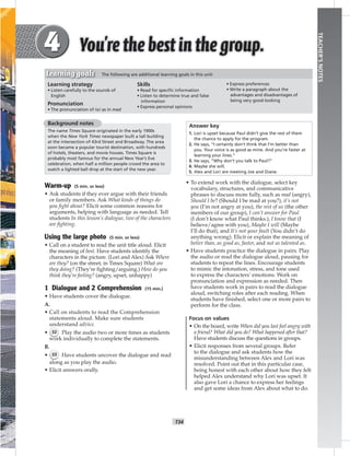 T34
TEACHER’SNOTES
Background notes
The name Times Square originated in the early 1900s
when the New York Times newspaper built a tall building
at the intersection of 43rd Street and Broadway. The area
soon became a popular tourist destination, with hundreds
of hotels, theaters, and movie houses. Times Square is
probably most famous for the annual New Year’s Eve
celebration, when half a million people crowd the area to
watch a lighted ball drop at the start of the new year.
Warm-up (5 min. or less)
• Ask students if they ever argue with their friends
or family members. Ask What kinds of things do
you ﬁght about? Elicit some common reasons for
arguments, helping with language as needed. Tell
students In this lesson’s dialogue, two of the characters
are ﬁghting.
Using the large photo (5 min. or less)
• Call on a student to read the unit title aloud. Elicit
the meaning of best. Have students identify the
characters in the picture. (Lori and Alex) Ask Where
are they? (on the street; in Times Square) What are
they doing? (They’re ﬁghting/arguing.) How do you
think they’re feeling? (angry, upset, unhappy)
1 Dialogue and 2 Comprehension (15 min.)
• Have students cover the dialogue.
A.
• Call on students to read the Comprehension
statements aloud. Make sure students
understand advice.
• 32 Play the audio two or more times as students
work individually to complete the statements.
B.
• 33 Have students uncover the dialogue and read
along as you play the audio.
• Elicit answers orally.
Answer key
1. Lori is upset because Paul didn’t give the rest of them
the chance to apply for the program.
2. He says, “I certainly don’t think that I’m better than
you. Your voice is as good as mine. And you’re faster at
learning your lines.”
3. He says, “Why don’t you talk to Paul?”
4. Maybe she will.
5. Alex and Lori are meeting Joe and Diane.
• To extend work with the dialogue, select key
vocabulary, structures, and communicative
phrases to discuss more fully, such as mad (angry),
Should I be? (Should I be mad at you?), it’s not
you (I’m not angry at you), the rest of us (the other
members of our group), I can’t answer for Paul
(I don’t know what Paul thinks.), I know that (I
believe/agree with you), Maybe I will (Maybe
I’ll do that), and It’s not your fault (You didn’t do
anything wrong). Elicit or explain the meaning of
better than, as good as, faster, and not as talented as.
• Have students practice the dialogue in pairs. Play
the audio or read the dialogue aloud, pausing for
students to repeat the lines. Encourage students
to mimic the intonation, stress, and tone used
to express the characters’ emotions. Work on
pronunciation and expression as needed. Then
have students work in pairs to read the dialogue
aloud, switching roles after each reading. When
students have ﬁnished, select one or more pairs to
perform for the class.
Focus on values
• On the board, write When did you last feel angry with
a friend? What did you do? What happened after that?
Have students discuss the questions in groups.
• Elicit responses from several groups. Refer
to the dialogue and ask students how the
misunderstanding between Alex and Lori was
resolved. Point out that in this particular case,
being honest with each other about how they felt
helped Alex understand why Lori was upset. It
also gave Lori a chance to express her feelings
and get some ideas from Alex about what to do.
Learning strategy
• Listen carefully to the sounds of
English
Pronunciation
• The pronunciation of / / as in mad
Skills
• Read for speciﬁc information
• Listen to determine true and false
information
• Express personal opinions
• Express preferences
• Write a paragraph about the
advantages and disadvantages of
being very good-looking
Learning goals The following are additional learning goals in this unit:
 