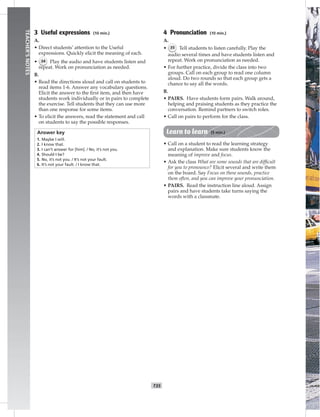 T35
TEACHER’SNOTES
3 Useful expressions (10 min.)
A.
• Direct students’ attention to the Useful
expressions. Quickly elicit the meaning of each.
• 34 Play the audio and have students listen and
repeat. Work on pronunciation as needed.
B.
• Read the directions aloud and call on students to
read items 1-6. Answer any vocabulary questions.
Elicit the answer to the ﬁrst item, and then have
students work individually or in pairs to complete
the exercise. Tell students that they can use more
than one response for some items.
• To elicit the answers, read the statement and call
on students to say the possible responses.
Answer key
1. Maybe I will.
2. I know that.
3. I can’t answer for [him]. / No, it’s not you.
4. Should I be?
5. No, it’s not you. / It’s not your fault.
6. It’s not your fault. / I know that.
4 Pronunciation (10 min.)
A.
• 35 Tell students to listen carefully. Play the
audio several times and have students listen and
repeat. Work on pronunciation as needed.
• For further practice, divide the class into two
groups. Call on each group to read one column
aloud. Do two rounds so that each group gets a
chance to say all the words.
B.
• PAIRS. Have students form pairs. Walk around,
helping and praising students as they practice the
conversation. Remind partners to switch roles.
• Call on pairs to perform for the class.
Learn to learn (5 min.)
• Call on a student to read the learning strategy
and explanation. Make sure students know the
meaning of improve and focus.
• Ask the class What are some sounds that are difﬁcult
for you to pronounce? Elicit several and write them
on the board. Say Focus on these sounds, practice
them often, and you can improve your pronunciation.
• PAIRS. Read the instruction line aloud. Assign
pairs and have students take turns saying the
words with a classmate.
 