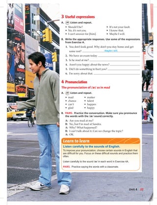 3 Useful expressions
A. 34 Listen and repeat.
• Should I be? • It’s not your fault.
• No, it’s not you. • I know that.
• I can’t answer for [him]. • Maybe I will.
B. Write the appropriate responses. Use some of the expressions
from Exercise A.
1. You don’t look good. Why don’t you stay home and get
some rest? Maybe I will.
2. We have an exam today.
3. Is he mad at me?
4. Aren’t you happy about the news?
5. Did I do something to hurt you?
6. I’m sorry about that.
4 Pronunciation
The pronunciation of /æ/ as in mad
A. 35 Listen and repeat.
• mad • matter
• chance • talent
• can’t • happen
• glad • happy
B. PAIRS. Practice the conversation. Make sure you pronounce
the words with the /æ/ sound correctly.
A: Are you mad at me?
B: No, but I’m mad at Sandra.
A: Why? What happened?
B: I can’t talk about it. Can we change the topic?
A: OK.
Listen carefully to the sounds of English.
To improve your pronunciation, choose certain sounds in English that
are difﬁcult for you. Focus on these difﬁcult sounds and practice them
often.
Listen carefully to the sound /æ/ in each word in Exercise 4A.
PAIRS. Practice saying the words with a classmate.
Learn to learn
35Unit 4
 