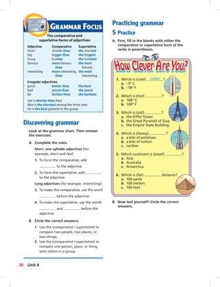 Discovering grammar
Look at the grammar chart. Then answer
the exercises.
A. Complete the rules.
Short, one-syllable adjectives (for
example, short and fast)
1. To form the comparative, add
to the adjective.
2. To form the superlative, add
to the adjective.
Long adjectives (for example, interesting)
3. To make the comparative, use the word
before the adjective.
4. To make the superlative, use the words
and before the
adjective.
B. Circle the correct answers.
1. Use the (comparative / superlative) to
compare two people, two places, or
two things.
2. Use the (comparative / superlative) to
compare one person, place, or thing
with others in a group.
1. Which is (cold) colder ?
a. –5º C
b. –18º F
2. Which is (hot) ?
a. 100º C
b. 100º F
3. Which is (old) ?
a. the Eiffel Tower
b. the Great Pyramid of Giza
c. the Empire State Building
4. Which is (heavy) ?
a. a kilo of potatoes
b. a kilo of cotton
c. neither
5. Which continent is (small) ?
a. Asia
b. Australia
c. Antarctica
6. Which is (far) distance?
a. 100 yards
b. 100 meters
c. 100 feet
GRAMMAR FOCUS
The comparative and
superlative forms of adjectives
Adjective Comparative Superlative
short shorter than the shortest
big bigger than the biggest
funny funnier the funniest
famous more famous the most
than famous
interesting more interesting the most
than interesting
Irregular adjectives
good better than the best
bad worse than the worst
far farther than the farthest
Joe is shorter than Paul.
Alex is the shortest among the three men.
He is the best guitarist in the group.
Practicing grammar
5 Practice
A. First, ﬁll in the blanks with either the
comparative or superlative form of the
verbs in parentheses.
B. Now test yourself! Circle the correct
answers.
36 Unit 4
 