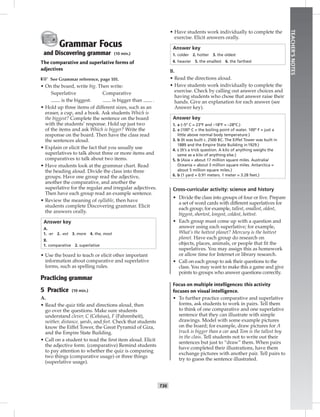 T36
TEACHER’SNOTES
Grammar Focus
and Discovering grammar (10 min.)
The comparative and superlative forms of
adjectives
☞ See Grammar reference, page 101.
• On the board, write big. Then write:
Superlative Comparative
is the biggest. is bigger than .
• Hold up three items of different sizes, such as an
eraser, a cup, and a book. Ask students Which is
the biggest? Complete the sentence on the board
with the students’ response. Hold up just two
of the items and ask Which is bigger? Write the
response on the board. Then have the class read
the sentences aloud.
• Explain or elicit the fact that you usually use
superlatives to talk about three or more items and
comparatives to talk about two items.
• Have students look at the grammar chart. Read
the heading aloud. Divide the class into three
groups. Have one group read the adjective,
another the comparative, and another the
superlative for the regular and irregular adjectives.
Then have each group read an example sentence.
• Review the meaning of syllable, then have
students complete Discovering grammar. Elicit
the answers orally.
Answer key
A.
1. -er 2. -est 3. more 4. the, most
B.
1. comparative 2. superlative
• Use the board to teach or elicit other important
information about comparative and superlative
forms, such as spelling rules.
Practicing grammar
5 Practice (10 min.)
A.
• Read the quiz title and directions aloud, then
go over the questions. Make sure students
understand clever, C (Celsius), F (Fahrenheit),
neither, distance, yards, and feet. Check that students
know the Eiffel Tower, the Great Pyramid of Giza,
and the Empire State Building.
• Call on a student to read the ﬁrst item aloud. Elicit
the adjective form. (comparative) Remind students
to pay attention to whether the quiz is comparing
two things (comparative usage) or three things
(superlative usage).
• Have students work individually to complete the
exercise. Elicit answers orally.
Answer key
1. colder 2. hotter 3. the oldest
4. heavier 5. the smallest 6. the farthest
B.
• Read the directions aloud.
• Have students work individually to complete the
exercise. Check by calling out answer choices and
having students who chose that answer raise their
hands. Give an explanation for each answer (see
Answer key).
Answer key
1. a (–5º C = 23ºF and –18ºF = –28ºC.)
2. a (100º C = the boiling point of water. 100º F = just a
little above normal body temperature.)
3. b (It was built c. 2500 BC. The Eiffel Tower was built in
1889 and the Empire State Building in1929.)
4. c (It’s a trick question. A kilo of anything weighs the
same as a kilo of anything else.)
5. b (Asia = about 17 million square miles. Australia/
Oceania = about 3 million square miles. Antarctica =
about 5 million square miles.)
6. b (1 yard = 0.91 meters. 1 meter = 3.28 feet.)
Cross-curricular activity: science and history
• Divide the class into groups of four or ﬁve. Prepare
a set of word cards with different superlatives for
each group; for example, tallest, smallest, oldest,
biggest, shortest, longest, coldest, hottest.
• Each group must come up with a question and
answer using each superlative; for example,
What’s the hottest planet? Mercury is the hottest
planet. Have each group do research on
objects, places, animals, or people that ﬁt the
superlatives. You may assign this as homework
or allow time for Internet or library research.
• Call on each group to ask their questions to the
class. You may want to make this a game and give
points to groups who answer questions correctly.
Focus on multiple intelligences: this activity
focuses on visual intelligence.
• To further practice comparative and superlative
forms, ask students to work in pairs. Tell them
to think of one comparative and one superlative
sentence that they can illustrate with simple
drawings. Model with some example pictures
on the board; for example, draw pictures for A
truck is bigger than a car and Tom is the tallest boy
in the class. Tell students not to write out their
sentences but just to “draw” them. When pairs
have completed their illustrations, have them
exchange pictures with another pair. Tell pairs to
try to guess the sentence illustrated.
 
