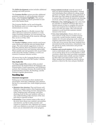 vii
INTRODUCTION
The Skills development section includes additional
readings and skills practice.
The Grammar Builder section provides additional
grammar exercises as well as grammar reference
pages called Grammar highlights. This section
reviews and clariﬁes structures presented in each
unit of the Student Book.
The Grammar Builder can be used alongside
the Workbook units or at a later stage for extra
reinforcement or review.
The Language Booster is a ﬂexible resource that
offers self-access material for students in a wide
range of teaching situations. It is not necessary for
students to work through all the material, although
they can do so if they wish.
Teacher’s Edition
The Teacher’s Edition contains unit-by-unit lesson
notes interleaved with the relevant Student Book
pages. The notes include suggestions on how to
teach the material, ideas for extension activities, as
well as all answer keys and listening audioscripts.
Photocopiable unit and quarterly tests are provided
at the end of the Teacher’s Edition, as well as an
extensive Grammar reference section.
All answer keys to the Language Booster and the
tests are found at the end of the Teacher’s Edition.
Class Audio CDs
The Class Audio CDs contain all the recorded
material from the Student Book: the Dialogues, the
Pronunciation, Useful expressions, and Vocabulary
sections, the Listening exercises, the models for the
Communication activities, the Readings, and the
Putting it together photostories.
Classroom management
Setting up an environment where students feel
encouraged, motivated, challenged, and valued is
the key to a successful class. Some helpful practices
include:
• Maintain class structure. Plan each lesson well.
Maintain a regular routine when beginning and
ending class, when doing exercises and practices,
when assigning pairs and groups, and when
checking work; in this way students will have a
clear understanding of the structure of the class
and what is expected of them.
• Personalize. Learn student names at the start of
the term; learn about your students’ personalities
and interests; use this to tailor exercises and
content to a particular class. Maintain eye contact
with your students as you teach. Let each student
know you are interested in his or her progress.
• Keep students involved. Limit the amount of
time you spend explaining information—instead,
elicit information from students by asking simple
questions in English. Alternate asking questions of
the entire class and calling on individual students
to answer; this will ensure all students are listening,
involved, and have an opportunity to participate.
• Maintain a fun, challenging pace. Set a time limit
for activities so students will know they have a
limited amount of time to complete the activity;
when most students have ﬁnished an activity,
move on to the next stage—this will motivate
students to work hard and maintain student
interest in the lesson.
• Give clear instructions. Always elicit one or
more answers at the start of a written exercise
or provide a model (teacher-student, student-
student, etc.) for pair and group work so that all
students understand what to do. If you discover
at the start of an exercise that many students have
misunderstood the instructions, immediately stop
the activity to clarify instructions and provide
another model.
• Monitor and reward students. Walk around the
room as individuals, pairs, or groups are working
on an activity. Keep an eye on all students so that
you know which ones need your help or guidance.
Reward students both verbally and non-verbally
for their effort and achievement as they work.
When students have ﬁnished an activity, always
perform a check for the class and give feedback.
 