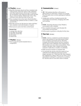 T37
TEACHER’SNOTES
6 Practice (10 min.)
• Read the directions aloud and have students look
at the pictures. Elicit the names of the celebrities
and what students know about each. If students
are not familiar with Aishwarya Rai, point out that
she is a famous Indian “Bollywood” actor. They
will learn more about her later in this unit.
• Have students look at the chart. Check that they
understand the symbols for feet ('), inches ("), and
pounds (lbs.).
• Elicit the answers for the ﬁrst two items and then
have students work individually or in pairs.
• Elicit answers and write them on the board.
Answer key
1. younger than; older than
2. the oldest; the youngest
3. taller than; shorter than
4. the shortest
5. heavier than
7 Practice (10 min.)
• Turn to page 69 and let students have a
competition.
8 Communication (10 min.)
A.
• 36 Tell students that they will practice a
conversation in which they compare two people.
Play the audio once or twice, pausing for students
to repeat.
• Assign pairs and have students practice the
conversation several times, changing roles after
each reading.
B.
• PAIRS. Read the directions aloud. Model a
conversation with a student.
• Have students form pairs and role-play the
conversation several times.
• Call on pairs to perform a role-play for the class.
9 Your turn (10 min.)
A.
• PAIRS. Call on a student to read the directions
aloud. Ask students to raise their hands if they
know Coldplay (pictured) and U2. Read the
example conversation aloud and have students
repeat. Elicit some celebrities and comparatives
that students can use in their conversations. Then
model a role-play with a student. Encourage
students to talk about a number of celebrities.
• Walk around to monitor as students talk.
• To conclude the activity, elicit the names of two
celebrities from different professions (actors,
singers, groups, etc.). Then have the class compare
the celebrities by asking, Which do you think is (more
talented/better looking/etc.), (celebrity A) or (celebrity
B)? Ask the class to vote with a show of hands.
 
