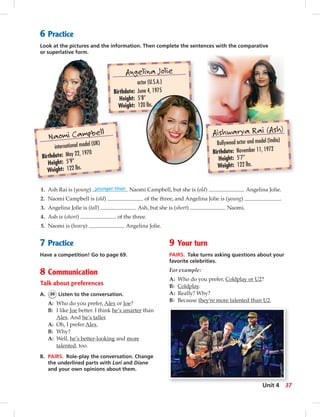 Angelina Jolie
actor (U.S.A.)
Birthdate: June 4, 1975
Height: 5’8”
Weight: 120 lbs.
Naomi Campbell
international model (UK)
Birthdate: May 22, 1970
Height: 5’9”
Weight: 122 lbs.
Aishwarya Rai (Ash)
Bollywood actor and model (India)
Birthdate: November 11, 1972
Height: 5’7”
Weight: 122 lbs.
6 Practice
Look at the pictures and the information. Then complete the sentences with the comparative
or superlative form.
9 Your turn
PAIRS. Take turns asking questions about your
favorite celebrities.
For example:
A: Who do you prefer, Coldplay or U2?
B: Coldplay.
A: Really? Why?
B: Because they’re more talented than U2.
1. Ash Rai is (young) younger than Naomi Campbell, but she is (old) Angelina Jolie.
2. Naomi Campbell is (old) of the three, and Angelina Jolie is (young) .
3. Angelina Jolie is (tall) Ash, but she is (short) Naomi.
4. Ash is (short) of the three.
5. Naomi is (heavy) Angelina Jolie.
7 Practice
Have a competition! Go to page 69.
8 Communication
Talk about preferences
A. 36 Listen to the conversation.
A: Who do you prefer, Alex or Joe?
B: I like Joe better. I think he’s smarter than
Alex. And he’s taller.
A: Oh, I prefer Alex.
B: Why?
A: Well, he’s better-looking and more
talented, too.
B. PAIRS. Role-play the conversation. Change
the underlined parts with Lori and Diane
and your own opinions about them.
37Unit 4
 