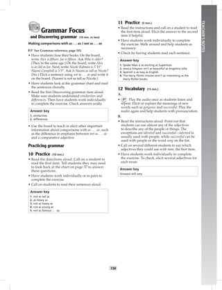 T38
TEACHER’SNOTES
Grammar Focus
and Discovering grammar (10 min. or less)
Making comparisons with as . . . as / not as . . . as
☞See Grammar reference, page 101.
• Have students close their books. On the board,
write Alex is ﬁfteen. Joe is ﬁfteen. Ask Who is older?
(They’re the same age.) On the board, write Alex
is as old as Joe. Next, write Nicole Kidman is 5'10".
Naomi Campbell is 5'9". Ask Is Naomi as tall as Nicole?
(No.) Elicit a sentence using not as . . . as and write it
on the board. (Naomi is not as tall as Nicole.)
• Have students look at the grammar chart and read
the sentences chorally.
• Read the ﬁrst Discovering grammar item aloud.
Make sure students understand similarities and
differences. Then have students work individually
to complete the exercise. Check answers orally.
Answer key
1. similarities
2. differences
• Use the board to teach or elicit other important
information about comparisons with as . . . as, such
as the difference in emphasis between not as . . . as
and a comparative adjective.
Practicing grammar
10 Practice (10 min.)
• Read the directions aloud. Call on a student to
read the ﬁrst item. Tell students they may need
to look back at the chart on page 37 to answer
these questions.
• Have students work individually or in pairs to
complete the exercise.
• Call on students to read their sentences aloud.
Answer key
1. not as tall as
2. as heavy as
3. not as heavy as
4. not as young as
5. not as famous . . . as
11 Practice (5 min.)
• Read the instructions and call on a student to read
the ﬁrst item aloud. Elicit the answer to the second
item if helpful.
• Have students work individually to complete
the exercise. Walk around and help students as
necessary.
• Check by having students read each sentence.
Answer key
1. Spider-Man is as exciting as Superman.
2. Jessica Simpson isn’t as beautiful as Angelina Jolie.
3. Spanish is as easy as English.
4. The Harry Potter movies aren’t as interesting as the
Harry Potter books.
12 Vocabulary (15 min.)
A.
• 37 Play the audio once as students listen and
repeat. Elicit or explain the meanings of new
words such as gorgeous and successful. Play the
audio again and help students with pronunciation.
B.
• Read the instructions aloud. Point out that
students can use almost any of the adjectives
to describe any of the people or things. The
exceptions are talented and successful—talented is
usually used with people, while successful can be
used with people or the word song on the list.
• Call on several different students to say which
adjectives they could use with man, the ﬁrst item.
• Have students work individually to complete
the exercise. To check, elicit several adjectives for
each noun.
Answer key
Answers will vary.
 