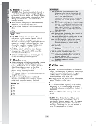 T39
TEACHER’SNOTES
13 Practice (10 min. or less)
• GROUPS. Read the directions aloud, then call on
a pair of students to read the example. If helpful,
elicit names of sports people that students can talk
about. Model a conversation with a student, then
change roles and model a conversation about a
different celebrity.
• Have students form groups of three or four and
talk about several different celebrities.
• Call on groups to present a conversation to the
class.
(15 min.)
• GROUPS. Call on a student to read the
instructions for this exercise. Then do a choral
reading of the Useful language. Make sure
students understand ever (at any time). Elicit some
phrases that students can use to agree and write
them on the board; for example, I think so too, I
agree, Me too, and You’re right about that.
• Model the activity with one or more students.
• Assign groups of four or ﬁve. Walk around to
monitor as students discuss.
• After students have ﬁnished discussing, call on
several students to share their opinions.
14 Listening (10 min.)
• Tell students they will be listening to a TV reporter
interviewing Sasha from Teen Magazine about
Sasha’s meeting with Indian actress Aishwarya
Rai. Call on students to read the True/False
statements aloud. Make sure students understand
physical beauty, temporary, and hire.
• 38 Play the audio two or more times as students
complete the exercise.
• Elicit answers orally. You may want to ask
students to correct the false sentences. Play the
audio again to conﬁrm answers if helpful.
Answer key
1. False
2. False
3. True
4. False
5. True
6. False
7. True
Audioscript
TV host: Hi, everyone. Thanks for joining us. Teen
Magazine’s editor-at-large, eighteen-year-old
Sasha, recently traveled to India to talk to the
world’s most beautiful woman.
Hi, Sasha. So you recently met her. Is there really
no woman more beautiful than she is on this
planet?
Sasha: You know the saying, “Beauty is in the eye of the
beholder”? What’s beautiful to one person may
not be to another. But once you meet her, you’ll
agree that she is, indeed, the most beautiful
person you will ever meet. She’s beautiful both
inside and outside.
TV host: What’s her name?
Sasha: Aishwarya Rai, Ash for short. Here’s a picture of
her. She’s from Mumbai in India.
TV host: Wow! You’re right. She’s perfect! Those are the
most gorgeous eyes I’ve ever seen.
Sasha: The best part of her is that she’s not into her
good looks. She knows that her beautiful face
and beautiful body will someday change.
TV host: Smart girl.
Sasha: You said it.
TV host: I heard she’s also the most famous movie star in
Bollywood.
Sasha: She is. But now Hollywood wants her, too.
TV host: I can’t wait to have her on the show.
Sasha: You’ll have to wait a long time. Robert de Niro
and other big-time Hollywood producers are
ahead of you in the line.
TV host: I’ll try, anyway. Thanks, Sasha. Let me know
where your travels take you next.
Sasha: Deﬁnitely.
15 Writing (15 min.)
A.
• PAIRS. Call on a student to read the directions
aloud. Elicit or explain the meanings of advantages
and disadvantages. Tell students to form pairs
and list at least three advantages and three
disadvantages of being attractive.
• Elicit advantages and disadvantages from several
pairs. Write these on the board.
B.
• As a model, write the beginning of an example
paragraph on the board using the advantages
and disadvantages you elicited from students in
Exercise A.
• Walk around to monitor and help as students
write.
C.
• PAIRS. Read the directions, and then have
students form pairs and check each other’s
paragraphs. You may want to collect the papers
for grading when students have ﬁnished any
rewriting. Alternately, call on a few students to
read their paragraphs to the class.
 