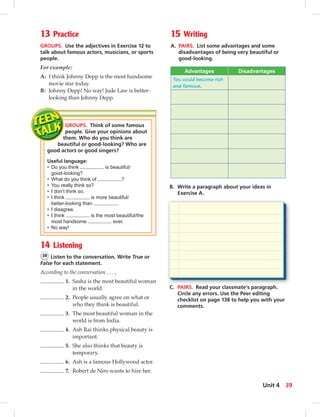 13 Practice
GROUPS. Use the adjectives in Exercise 12 to
talk about famous actors, musicians, or sports
people.
For example:
A: I think Johnny Depp is the most handsome
movie star today.
B: Johnny Depp! No way! Jude Law is better-
looking than Johnny Depp.
GROUPS. Think of some famous
people. Give your opinions about
them. Who do you think are
beautiful or good-looking? Who are
good actors or good singers?
Useful language:
• Do you think is beautiful/
good-looking?
• What do you think of ?
• You really think so?
• I don’t think so.
• I think is more beautiful/
better-looking than .
• I disagree.
• I think is the most beautiful/the
most handsome ever.
• No way!
B. Write a paragraph about your ideas in
Exercise A.
C. PAIRS. Read your classmate’s paragraph.
Circle any errors. Use the Peer editing
checklist on page 138 to help you with your
comments.
14 Listening
38 Listen to the conversation. Write True or
False for each statement.
According to the conversation . . . ,
1. Sasha is the most beautiful woman
in the world.
2. People usually agree on what or
who they think is beautiful.
3. The most beautiful woman in the
world is from India.
4. Ash Rai thinks physical beauty is
important.
5. She also thinks that beauty is
temporary.
6. Ash is a famous Hollywood actor.
7. Robert de Niro wants to hire her.
15 Writing
A. PAIRS. List some advantages and some
disadvantages of being very beautiful or
good-looking.
Advantages Disadvantages
You could become rich
and famous.
39Unit 4
 