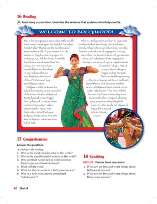 WELCOME TO BOLLYWOOD!
16 Reading
39 Read along as you listen. Underline the sentence that explains what Bollywood is.
Who is the most popular movie actor in the world?
Tom Cruise? Guess again. It’s Amitabh Bachchan.
Amitabh who? What about the most beautiful
woman in the world? If your answer is Nicole
Kidman or Angelina Jolie, try again. It’s
Aishwarya Rai, Ash for short. If Amitabh
Bachchan is more famous than Tom
Cruise, and Ash Rai is more
beautiful than Nicole Kidman
or any Hollywood movie
star, why haven’t we heard
of them? It’s because they
are Bollywood stars.
Bollywood is the nickname for
India’s lm industry, or the equivalent
of the United States’ Hollywood.
But Bollywood is much bigger
than Hollywood. Consider these
numbers: Every day 14 million
Indians watch a movie. And
that’s only in India! Each year
Bollywood makes more than 900
lms. Hollywood makes less than
half of that.
What is a Bollywood movie like? To begin with,
it is three to four hours long. And it follows a
formula: It has to have top Indian movie stars like
Amitabh and Ash, lots of singing and dancing
(more than one hundred dancers!), spectacular
colors, and in between all the singing and
dancing is the story of a poor boy who meets
a beautiful, rich girl. And, of
course, there’s always a
happy ending. But wait!
There are two things missing
— there’s no kissing and there’s no blood,
even if there’s a lot of action. In other
words, a Bollywood movie is what can be
called “wholesome.” The hero and the
heroine don’t kiss; in fact, they never
touch each other, except in a fantasy
song sequence, where they hold
hands. In other words, in Hollywood,
they call it a musical.
In India, it’s just
a movie.
17 Comprehension
Answer the questions.
According to the reading, . . .
1. Who is the most popular actor in the world?
2. Who is the most beautiful woman in the world?
3. Why are their names not as well known as
Tom Cruise and Nicole Kidman?
4. What is Bollywood?
5. What are the elements in a Bollywood movie?
6. Why is a Bollywood movie considered
“wholesome”?
18 Speaking
GROUPS. Discuss these questions:
1. What are the best and worst things about
Bollywood movies?
2. What are the best and worst things about
Hollywood movies?
40 Unit 4
 