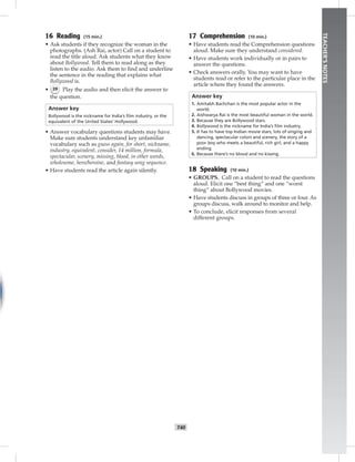 T40
TEACHER’SNOTES
16 Reading (15 min.)
• Ask students if they recognize the woman in the
photographs. (Ash Rai, actor) Call on a student to
read the title aloud. Ask students what they know
about Bollywood. Tell them to read along as they
listen to the audio. Ask them to ﬁnd and underline
the sentence in the reading that explains what
Bollywood is.
• 39 Play the audio and then elicit the answer to
the question.
Answer key
Bollywood is the nickname for India’s ﬁlm industry, or the
equivalent of the United States’ Hollywood.
• Answer vocabulary questions students may have.
Make sure students understand key unfamiliar
vocabulary such as guess again, for short, nickname,
industry, equivalent, consider, 14 million, formula,
spectacular, scenery, missing, blood, in other words,
wholesome, hero/heroine, and fantasy song sequence.
• Have students read the article again silently.
17 Comprehension (10 min.)
• Have students read the Comprehension questions
aloud. Make sure they understand considered.
• Have students work individually or in pairs to
answer the questions.
• Check answers orally. You may want to have
students read or refer to the particular place in the
article where they found the answers.
Answer key
1. Amitabh Bachchan is the most popular actor in the
world.
2. Aishwarya Rai is the most beautiful woman in the world.
3. Because they are Bollywood stars.
4. Bollywood is the nickname for India’s ﬁlm industry.
5. It has to have top Indian movie stars, lots of singing and
dancing, spectacular colors and scenery, the story of a
poor boy who meets a beautiful, rich girl, and a happy
ending.
6. Because there’s no blood and no kissing.
18 Speaking (10 min.)
• GROUPS. Call on a student to read the questions
aloud. Elicit one “best thing” and one “worst
thing” about Bollywood movies.
• Have students discuss in groups of three or four. As
groups discuss, walk around to monitor and help.
• To conclude, elicit responses from several
different groups.
 