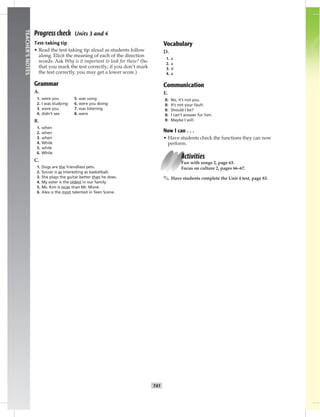 T41
TEACHER’SNOTES
Progress check Units 3 and 4
Test-taking tip
• Read the test-taking tip aloud as students follow
along. Elicit the meaning of each of the direction
words. Ask Why is it important to look for these? (So
that you mark the test correctly; if you don’t mark
the test correctly, you may get a lower score.)
Grammar
A.
1. were you 5. was using
2. I was studying 6. were you doing
3. were you 7. was listening
4. didn’t see 8. were
B.
1. when
2. when
3. when
4. While
5. while
6. While
C.
1. Dogs are the friendliest pets.
2. Soccer is as interesting as basketball.
3. She plays the guitar better than he does.
4. My sister is the oldest in our family.
5. Ms. Kim is nicer than Mr. Mone.
6. Alex is the most talented in Teen Scene.
Vocabulary
D.
1. a
2. a
3. d
4. a
Communication
E.
B: No, it’s not you.
B: It’s not your fault.
B: Should I be?
B: I can’t answer for him.
B: Maybe I will.
Now I can . . .
• Have students check the functions they can now
perform.
Activities
Fun with songs 2, page 63.
Focus on culture 2, pages 66–67.
✎ Have students complete the Unit 4 test, page 83.
 