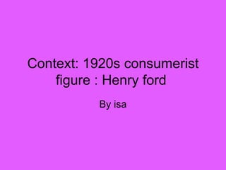 Context: 1920s consumerist figure : Henry ford  By isa 
