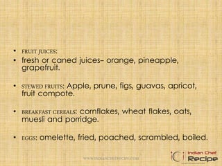 • FRUIT JUICES:
• fresh or caned juices- orange, pineapple,
grapefruit.
• STEWED FRUITS: Apple, prune, figs, guavas, apricot,
fruit compote.
• BREAKFAST CEREALS: cornflakes, wheat flakes, oats,
muesli and porridge.
• EGGS: omelette, fried, poached, scrambled, boiled.
WWW.INDIANCHEFRECIPE.COM