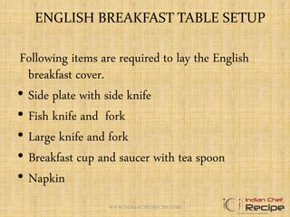 ENGLISH BREAKFAST TABLE SETUP
Following items are required to lay the English
breakfast cover.
• Side plate with side knife
• Fish knife and fork
• Large knife and fork
• Breakfast cup and saucer with tea spoon
• Napkin
WWW.INDIANCHEFRECIPE.COM