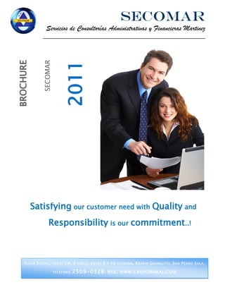 SECOMAR
                      Servicios de Consultorías Administrativas y Financieras Martinez
                    _______________________________________________________________

                   SECOMAR
BROCHURE




                                  2011




           Satisfying our customer need with Quality and
                        Responsibility is our commitment..!



     P L A Z A S I L O H E , L O C A L 1A , 6 C A L L E , E N T R E 9 Y 1 0 A V E N I D A , B A R R I O G U A M I L I T O , S A N P E D R O S U L A ,

                             TELEFONO      2509-0328 ;                 WEB : WWW . GRUPOMARAJ . COM
 