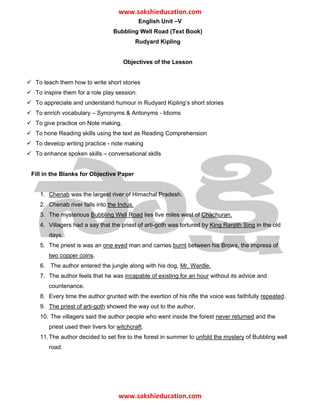 ǁǁǁ͘ƐĂŬƐŚŝĞĚƵĐĂƚŝŽŶ͘ĐŽŵ
                                            English Unit –V
                                 Bubbling Well Road (Text Book)
                                           Rudyard Kipling


                                     Objectives of the Lesson


 To teach them how to write short stories
 To inspire them for a role play session.
 To appreciate and understand humour in Rudyard Kipling’s short stories
 To enrich vocabulary – Synonyms & Antonyms - Idioms
 To give practice on Note making.
 To hone Reading skills using the text as Reading Comprehension
 To develop writing practice - note making
 To enhance spoken skills – conversational skills


Fill in the Blanks for Objective Paper


   1. Chenab was the largest river of Himachal Pradesh.
   2. Chenab river falls into the Indus.
   3. The mysterious Bubbling Well Road lies five miles west of Chachuran.
   4. Villagers had a say that the priest of arti-goth was tortured by King Ranjith Sing in the old
      days.
   5. The priest is was an one eyed man and carries burnt between his Brows, the impress of
      two copper coins.
   6. The author entered the jungle along with his dog, Mr. Wardle.
   7. The author feels that he was incapable of existing for an hour without its advice and
      countenance.
   8. Every time the author grunted with the exertion of his rifle the voice was faithfully repeated.
   9. The priest of arti-goth showed the way out to the author.
   10. The villagers said the author people who went inside the forest never returned and the
      priest used their livers for witchcraft.
   11. The author decided to set fire to the forest in summer to unfold the mystery of Bubbling well
      road.




                                   ǁǁǁ͘ƐĂŬƐŚŝĞĚƵĐĂƚŝŽŶ͘ĐŽŵ
 
